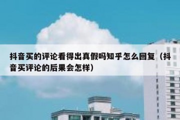 抖音买的评论看得出真假吗知乎怎么回复（抖音买评论的后果会怎样）