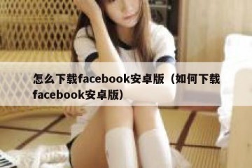 怎么下载facebook安卓版（如何下载facebook安卓版）