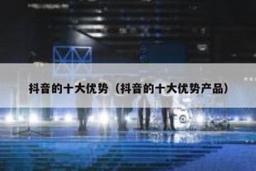 抖音的十大优势（抖音的十大优势产品）