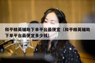 和平精英辅助下单平台最便宜（和平精英辅助下单平台最便宜多少钱）