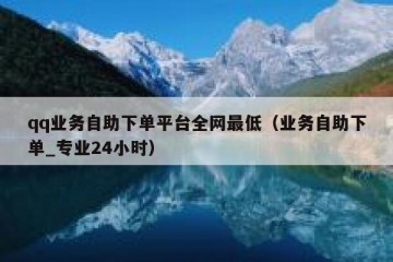 qq业务自助下单平台全网最低（业务自助下单_专业24小时）