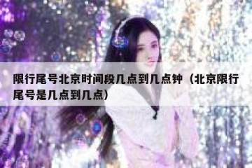 限行尾号北京时间段几点到几点钟（北京限行尾号是几点到几点）