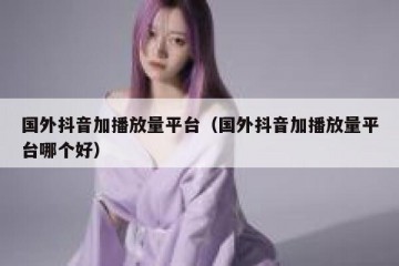 国外抖音加播放量平台（国外抖音加播放量平台哪个好）