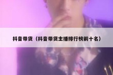 抖音带货（抖音带货主播排行榜前十名）