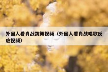 外国人看肖战跳舞视频（外国人看肖战唱歌反应视频）