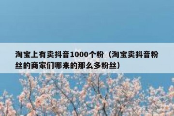 淘宝上有卖抖音1000个粉（淘宝卖抖音粉丝的商家们哪来的那么多粉丝）