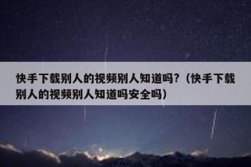快手下载别人的视频别人知道吗?（快手下载别人的视频别人知道吗安全吗）