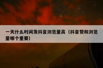 一天什么时间发抖音浏览量高（抖音赞和浏览量哪个重要）