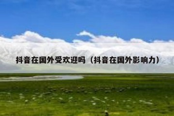 抖音在国外受欢迎吗（抖音在国外影响力）