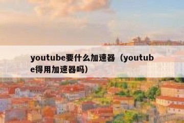 youtube要什么加速器（youtube得用加速器吗）