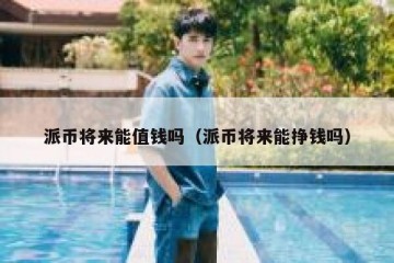 派币将来能值钱吗（派币将来能挣钱吗）