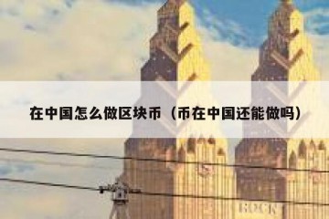 在中国怎么做区块币（币在中国还能做吗）