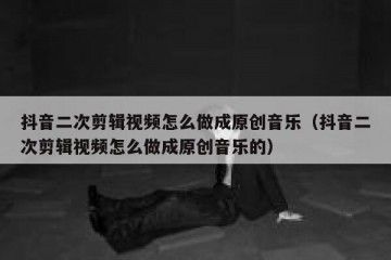 抖音二次剪辑视频怎么做成原创音乐（抖音二次剪辑视频怎么做成原创音乐的）