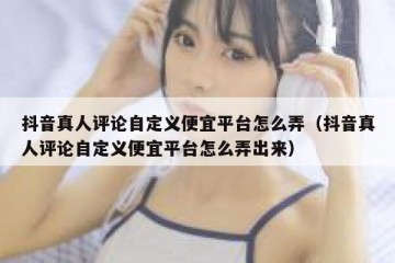 抖音真人评论自定义便宜平台怎么弄（抖音真人评论自定义便宜平台怎么弄出来）