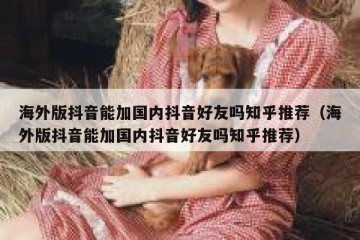 海外版抖音能加国内抖音好友吗知乎推荐（海外版抖音能加国内抖音好友吗知乎推荐）