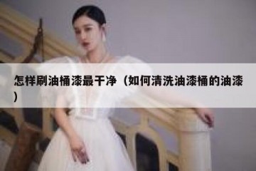 怎样刷油桶漆最干净（如何清洗油漆桶的油漆）
