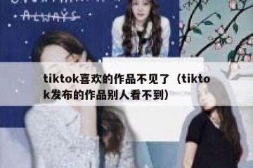 tiktok喜欢的作品不见了（tiktok发布的作品别人看不到）