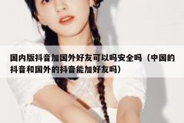 国内版抖音加国外好友可以吗安全吗（中国的抖音和国外的抖音能加好友吗）