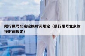 限行尾号北京轮换时间规定（限行尾号北京轮换时间规定）