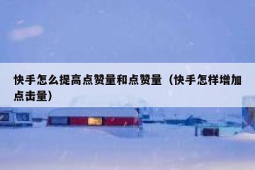 快手怎么提高点赞量和点赞量（快手怎样增加点击量）