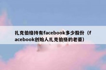 扎克伯格持有facebook多少股份（facebook创始人扎克伯格的老婆）