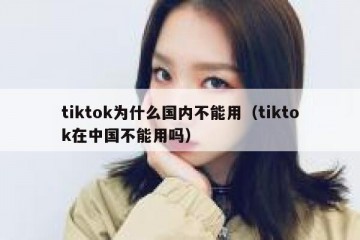 tiktok为什么国内不能用（tiktok在中国不能用吗）