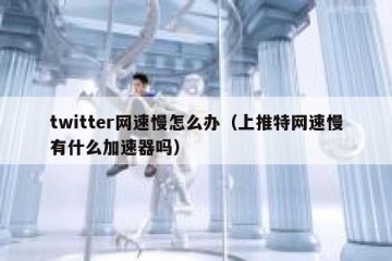 twitter网速慢怎么办（上推特网速慢有什么加速器吗）