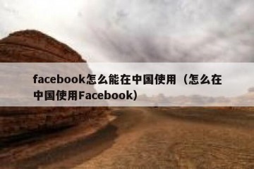 facebook怎么能在中国使用（怎么在中国使用Facebook）