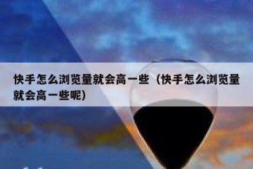 快手怎么浏览量就会高一些（快手怎么浏览量就会高一些呢）