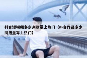 抖音短视频多少浏览量上热门（抖音作品多少浏览量算上热门）