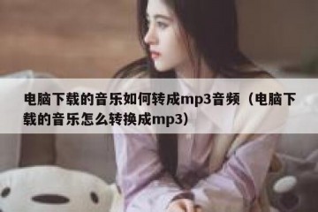 电脑下载的音乐如何转成mp3音频（电脑下载的音乐怎么转换成mp3）
