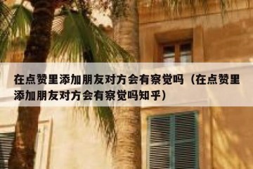在点赞里添加朋友对方会有察觉吗（在点赞里添加朋友对方会有察觉吗知乎）