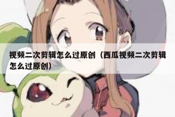 视频二次剪辑怎么过原创（西瓜视频二次剪辑怎么过原创）