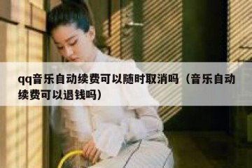 qq音乐自动续费可以随时取消吗（音乐自动续费可以退钱吗）