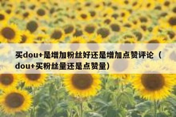 买dou+是增加粉丝好还是增加点赞评论（dou+买粉丝量还是点赞量）