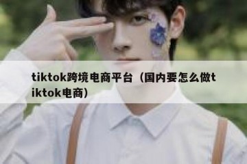 tiktok跨境电商平台（国内要怎么做tiktok电商）