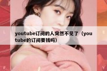 youtube订阅的人突然不见了（youtube的订阅要钱吗）