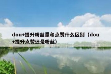 dou+提升粉丝量和点赞什么区别（dou+提升点赞还是粉丝）