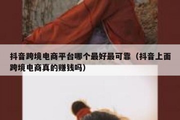 抖音跨境电商平台哪个最好最可靠（抖音上面跨境电商真的赚钱吗）