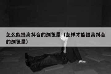 怎么能提高抖音的浏览量（怎样才能提高抖音的浏览量）