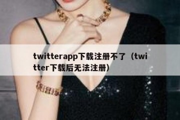 twitterapp下载注册不了（twitter下载后无法注册）