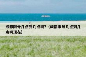 成都限号几点到几点啊?（成都限号几点到几点啊现在）