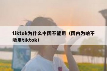 tiktok为什么中国不能用（国内为啥不能用tiktok）