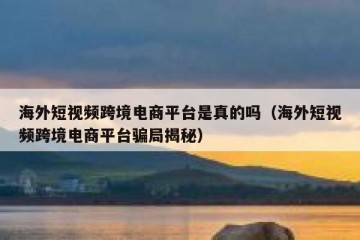 海外短视频跨境电商平台是真的吗（海外短视频跨境电商平台骗局揭秘）