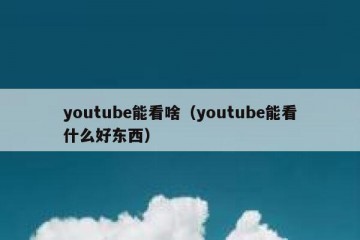 youtube能看啥（youtube能看什么好东西）