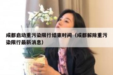 成都启动重污染限行结束时间（成都解除重污染限行最新消息）