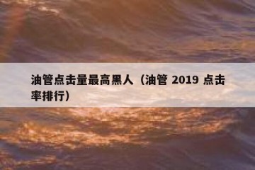 油管点击量最高黑人（油管 2019 点击率排行）