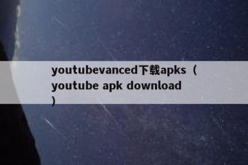 youtubevanced下载apks（youtube apk download）