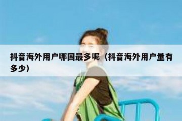 抖音海外用户哪国最多呢（抖音海外用户量有多少）