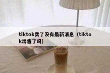 tiktok卖了没有最新消息（tiktok出售了吗）
